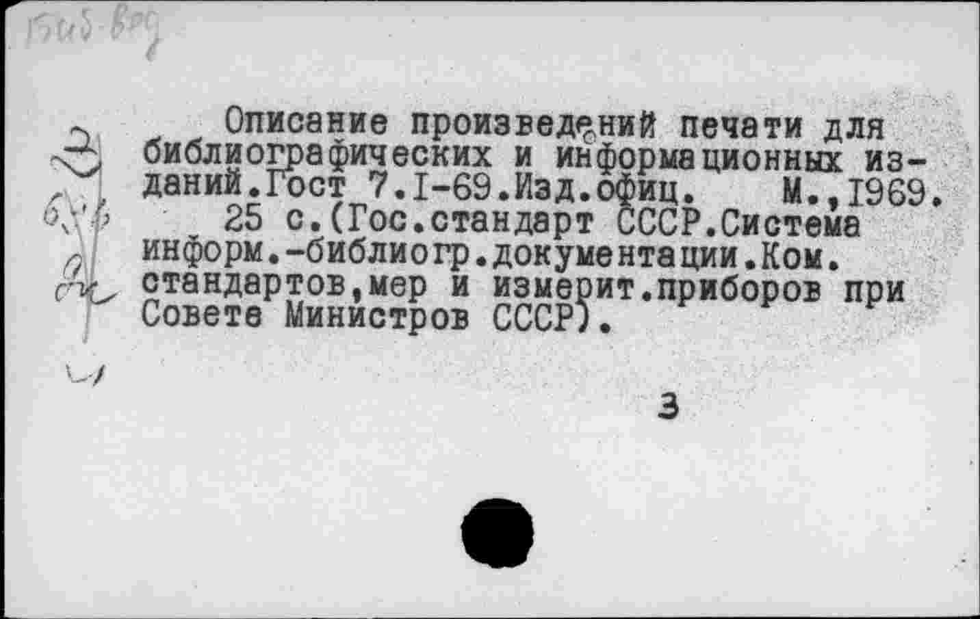 ﻿~ Описание произведений печати для <5 библиографических и информационных из-, , даний.Гост 7.1-69.Изд.офиц.	М.,1969.
V 5	25 с.(Гос.стандарт СССР.Система
ИНФОРМ.-библиого.бокументя пии-Кпм.
6
информ.-библио гр.докуме нта ции.Ком. стандартов,мер и измерит.приборов при Совете Министров СССР;.
V/
3